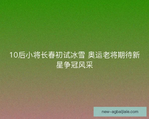 10后小将长春初试冰雪 奥运老将期待新星争冠风采
