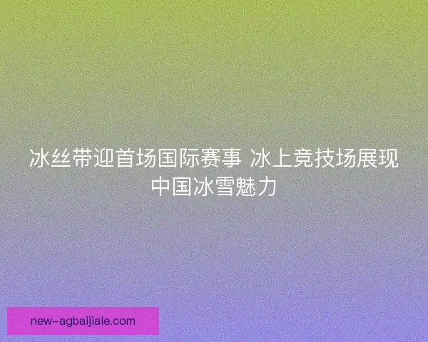 冰丝带迎首场国际赛事 冰上竞技场展现中国冰雪魅力 冰丝带迎首场国际赛事 冰上竞技场展现中国冰雪魅力
