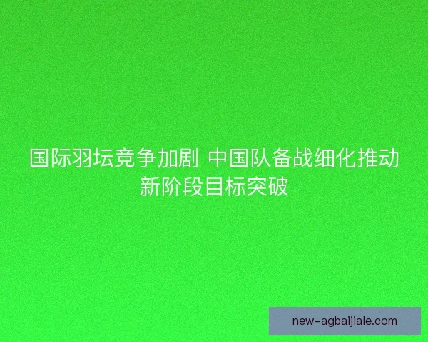 国际羽坛竞争加剧 中国队备战细化推动新阶段目标突破