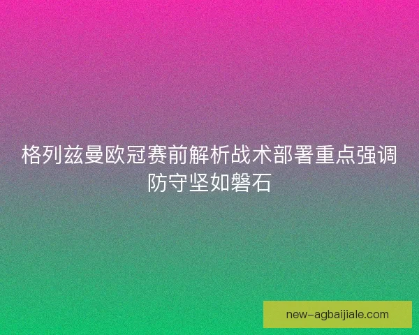格列兹曼欧冠赛前解析战术部署重点强调防守坚如磐石