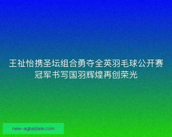 王祉怡携圣坛组合勇夺全英羽毛球公开赛冠军书写国羽辉煌再创荣光 王祉怡携圣坛组合勇夺全英羽毛球公开赛冠军书写国羽辉煌再创荣光