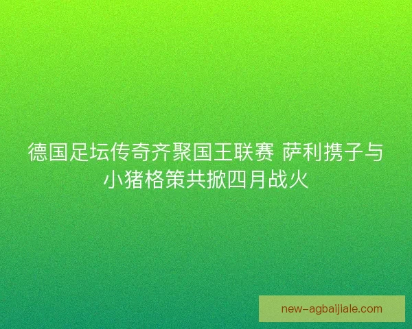 德国足坛传奇齐聚国王联赛 萨利携子与小猪格策共掀四月战火