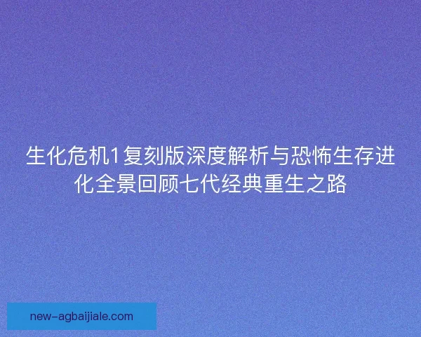 生化危机1复刻版深度解析与恐怖生存进化全景回顾七代经典重生之路