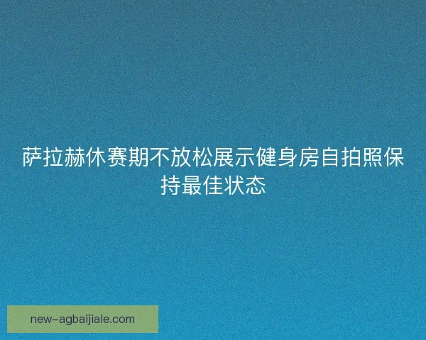 萨拉赫休赛期不放松展示健身房自拍照保持最佳状态 萨拉赫休赛期不放松展示健身房自拍照保持最佳状态