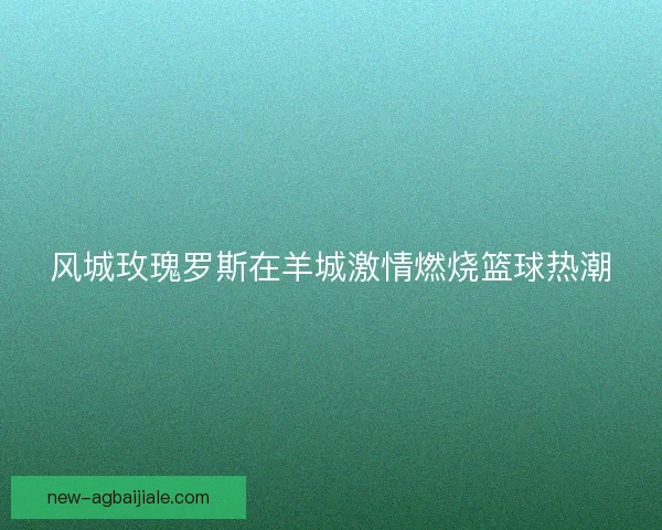 风城玫瑰罗斯在羊城激情燃烧篮球热潮 风城玫瑰罗斯在羊城激情燃烧篮球热潮