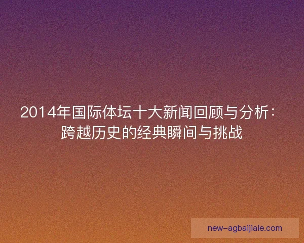 2014年国际体坛十大新闻回顾与分析:跨越历史的经典瞬间与挑战 2014年国际体坛十大新闻回顾与分析:跨越历史的经典瞬间与挑战
