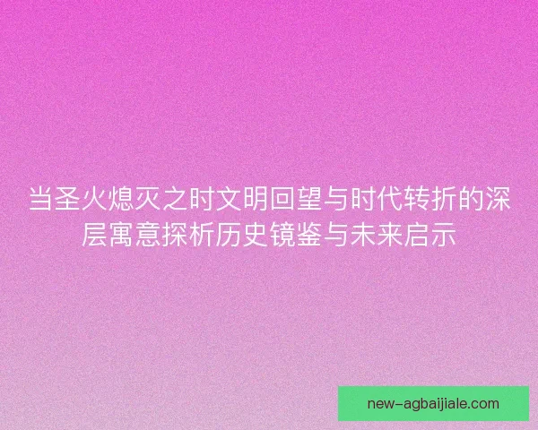 当圣火熄灭之时文明回望与时代转折的深层寓意探析历史镜鉴与未来启示 当圣火熄灭之时文明回望与时代转折的深层寓意探析历史镜鉴与未来启示