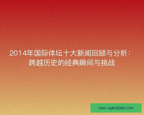 2014年国际体坛十大新闻回顾与分析:跨越历史的经典瞬间与挑战 2014年国际体坛十大新闻回顾与分析:跨越历史的经典瞬间与挑战