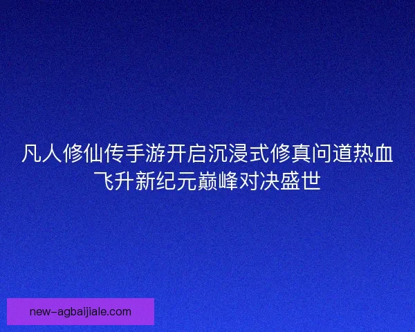 凡人修仙传手游开启沉浸式修真问道热血飞升新纪元巅峰对决盛世 凡人修仙传手游开启沉浸式修真问道热血飞升新纪元巅峰对决盛世